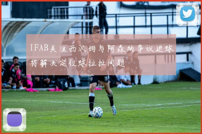 IFAB关注西汉姆与阿森纳争议进球将解决定位球拉扯问题