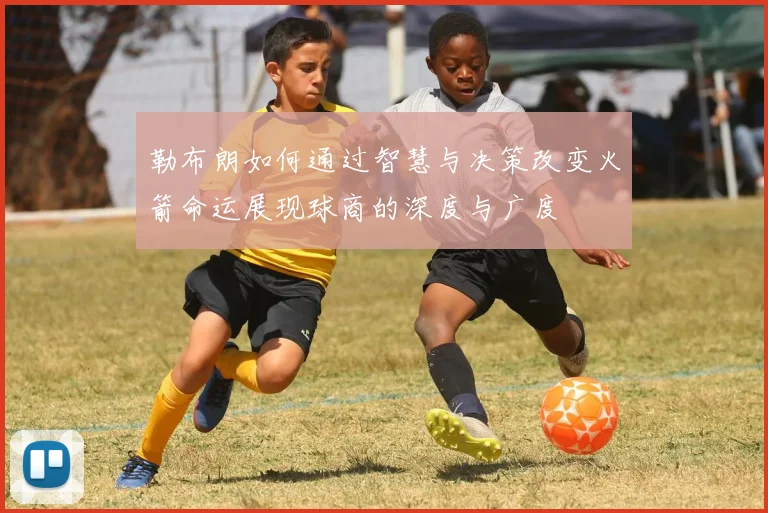 勒布朗如何通过智慧与决策改变火箭命运展现球商的深度与广度