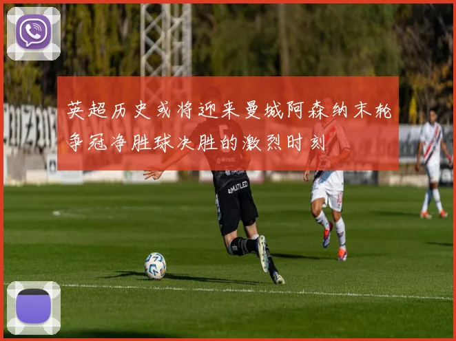英超历史或将迎来曼城阿森纳末轮争冠净胜球决胜的激烈时刻