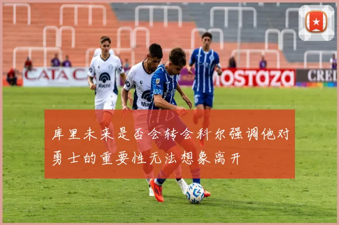 库里未来是否会转会科尔强调他对勇士的重要性无法想象离开