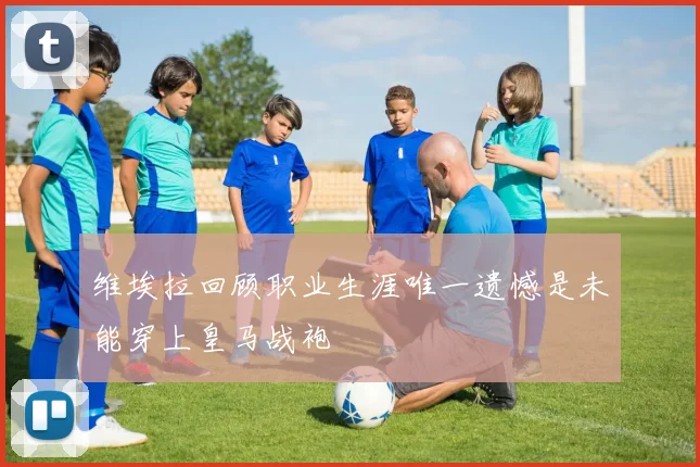 维埃拉回顾职业生涯唯一遗憾是未能穿上皇马战袍