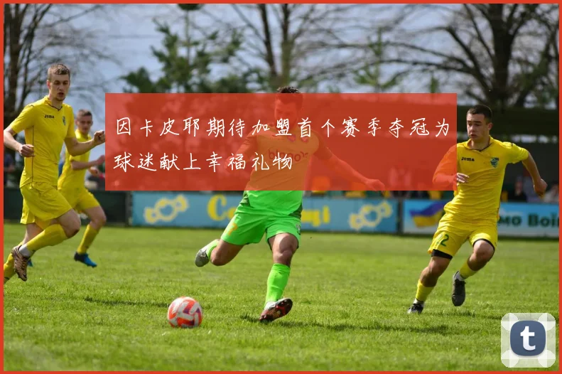 因卡皮耶期待加盟首个赛季夺冠为球迷献上幸福礼物